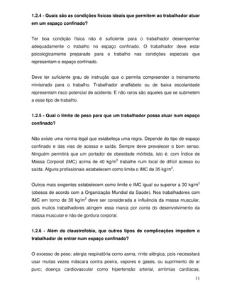 1.2.4 - Quais são as condições físicas ideais que permitem ao trabalhador atuar
em um espaço confinado?


Ter boa condição física não é suficiente para o trabalhador desempenhar
adequadamente o trabalho no espaço confinado. O trabalhador deve estar
psicologicamente preparado para o trabalho nas condições especiais que
representam o espaço confinado.


Deve ter suficiente grau de instrução que o permita compreender o treinamento
ministrado para o trabalho. Trabalhador analfabeto ou de baixa escolaridade
representam risco potencial de acidente. E não raros são aqueles que se submetem
a esse tipo de trabalho.


1.2.5 - Qual o limite de peso para que um trabalhador possa atuar num espaço
confinado?


Não existe uma norma legal que estabeleça uma regra. Depende do tipo de espaço
confinado e das vias de acesso e saída. Sempre deve prevalecer o bom senso.
Ninguém permitirá que um portador de obesidade mórbida, isto é, com Índice de
Massa Corporal (IMC) acima de 40 kg/m2 trabalhe num local de difícil acesso ou
saída. Alguns profissionais estabelecem como limite o IMC de 35 kg/m2.


Outros mais exigentes estabelecem como limite o IMC igual ou superior a 30 kg/m2
(obesos de acordo com a Organização Mundial da Saúde). Nos trabalhadores com
IMC em torno de 30 kg/m2 deve ser considerada a influência da massa muscular,
pois muitos trabalhadores atingem essa marca por conta do desenvolvimento da
massa muscular e não de gordura corporal.


1.2.6 - Além da claustrofobia, que outros tipos de complicações impedem o
trabalhador de entrar num espaço confinado?


O excesso de peso; alergia respiratória como asma, rinite alérgica, pois necessitará
usar muitas vezes máscara contra poeira, vapores e gases, ou suprimento de ar
puro; doença cardiovascular como hipertensão arterial, arritmias cardíacas,

                                                                                 11
 
