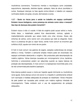 insuficiência coronariana. Transtornos mentais e neurológicos como ansiedade,
esquizofrenia, depressão, distúrbio bipolar, epilepsia, fobia de altura (acrofobia) e
outras. Quaisquer doenças na fase aguda contra-indicam o trabalho em espaços
confinados desde uma gripe, sinusite, dermatoses e outras.


1.2.7 - Quais os riscos para a saúde no trabalho em espaço confinado?
Existem riscos biológicos, como presença de animais como ratos e moscas?
Que tipo de doenças eles podem transmitir?


Existem riscos à vida e à saúde. A falta de oxigênio pode causar asfixia e morte.
Antes disso, o trabalhador poderá ficar desorientado, confuso, agitado e
inadvertidamente pensarão que estará tendo uma crise nervosa. Esses são
sintomas de asfixia, como ocorre com uma pessoa que está se afogando. Outro
risco é a presença de gás ou vapor tóxico, sendo muito comum se encontrar gás
sulfídrico (H2S), aquele com cheiro de ovo podre.


O H2S é muito comum nas galerias de esgoto, estações subterrâneas de energia
elétrica e minas. Também o asfixiante simples metano pode ser encontrado nos
espaços confinados deslocando o oxigênio. São produzidos pela decomposição da
matéria orgânica. Várias doenças causadas por microorganismo (vírus, bactérias,
helmintos e protozoários) podem ser adquiridas quando as regras básicas de
proteção são desrespeitadas. A mais comum é a leptospirose transmitida pela urina
de rato contaminada pela bactéria Leptospira.


Esta doença poderá causar a morte por hepatite aguda fulminante ou insuficiência
renal aguda. Outra doença comum de ocorrer é a hepatite A, perfeitamente evitável
com vacinação e medidas adequadas de proteção ao trabalhador. Várias infecções
da pele podem ser causadas pelo contato com matéria orgânica infectada de
microorganismo. Todas evitáveis com o uso de equipamentos de proteção
adequados.




                                                                                  12
 