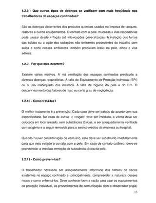 1.2.8 - Que outros tipos de doenças se verificam com mais freqüência nos
trabalhadores de espaços confinados?


São as doenças decorrentes dos produtos químicos usados na limpeza de tanques,
reatores e outros equipamentos. O contato com a pele, mucosas e vias respiratórias
pode causar desde irritação até intoxicações generalizadas. A inalação dos fumos
das soldas ou a ação das radiações não-ionizantes procedentes do trabalho com
solda e corte nesses ambientes também propiciam lesão na pele, olhos e vias
aéreas.


1.2.9 - Por que elas ocorrem?


Existem vários motivos. A má ventilação dos espaços confinados predispõe a
diversas doenças respiratórias. A falta de Equipamento de Proteção Individual (EPI)
ou o uso inadequado dos mesmos. A falta de higiene da pele e do EPI. O
desconhecimento dos fatores de risco ou certo grau de negligência.


1.2.10 - Como tratá-las?


O melhor tratamento é a prevenção. Cada caso deve ser tratado de acordo com sua
especificidade. No caso de asfixia, o resgate deve ser imediato, a vítima deve ser
colocada em local arejado, sem substâncias tóxicas, e ser adequadamente ventilada
com oxigênio e a seguir removida para o serviço médico da empresa ou hospital.


Quando houver contaminação do vestuário, este deve ser substituído imediatamente
para que seja evitado o contato com a pele. Em caso de contato cutâneo, deve-se
providenciar a imediata remoção da substância tóxica da pele.


1.2.11 - Como preveni-las?


O trabalhador necessita ser adequadamente informado dos fatores de riscos
existentes no espaço confinado e, principalmente, compreender a natureza desses
riscos e como enfrentá-los. Deve conhecer bem a razão para usar os equipamentos
de proteção individual, os procedimentos de comunicação com o observador (vigia)

                                                                                 13
 