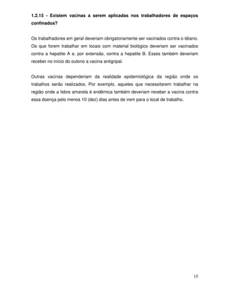 1.2.15 - Existem vacinas a serem aplicadas nos trabalhadores de espaços
confinados?


Os trabalhadores em geral deveriam obrigatoriamente ser vacinados contra o tétano.
Os que forem trabalhar em locais com material biológico deveriam ser vacinados
contra a hepatite A e, por extensão, contra a hepatite B. Esses também deveriam
receber no início do outono a vacina antigripal.


Outras vacinas dependeriam da realidade epidemiológica da região onde os
trabalhos serão realizados. Por exemplo, aqueles que necessitarem trabalhar na
região onde a febre amarela é endêmica também deveriam receber a vacina contra
essa doença pelo menos 10 (dez) dias antes de irem para o local de trabalho.




                                                                               15
 