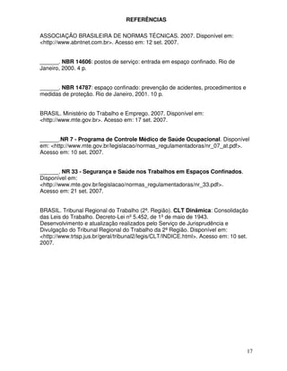 REFERÊNCIAS

ASSOCIAÇÃO BRASILEIRA DE NORMAS TÉCNICAS. 2007. Disponível em:
<http://www.abntnet.com.br>. Acesso em: 12 set. 2007.


______. NBR 14606: postos de serviço: entrada em espaço confinado. Rio de
Janeiro, 2000. 4 p.


______. NBR 14787: espaço confinado: prevenção de acidentes, procedimentos e
medidas de proteção. Rio de Janeiro, 2001. 10 p.


BRASIL. Ministério do Trabalho e Emprego. 2007. Disponível em:
<http://www.mte.gov.br>. Acesso em: 17 set. 2007.


______.NR 7 - Programa de Controle Médico de Saúde Ocupacional. Disponível
em: <http://www.mte.gov.br/legislacao/normas_regulamentadoras/nr_07_at.pdf>.
Acesso em: 10 set. 2007.


______. NR 33 - Segurança e Saúde nos Trabalhos em Espaços Confinados.
Disponível em:
<http://www.mte.gov.br/legislacao/normas_regulamentadoras/nr_33.pdf>.
Acesso em: 21 set. 2007.


BRASIL. Tribunal Regional do Trabalho (2ª. Região). CLT Dinâmica: Consolidação
das Leis do Trabalho. Decreto-Lei nº 5.452, de 1º de maio de 1943.
Desenvolvimento e atualização realizados pelo Serviço de Jurisprudência e
Divulgação do Tribunal Regional do Trabalho da 2ª Região. Disponível em:
<http://www.trtsp.jus.br/geral/tribunal2/legis/CLT/INDICE.html>. Acesso em: 10 set.
2007.




                                                                                  17
 