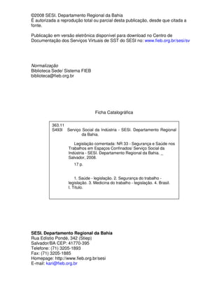 ©2008 SESI. Departamento Regional da Bahia
É autorizada a reprodução total ou parcial desta publicação, desde que citada a
fonte.

Publicação em versão eletrônica disponível para download no Centro de
Documentação dos Serviços Virtuais de SST do SESI no: www.fieb.org.br/sesi/sv




Normalização
Biblioteca Sede/ Sistema FIEB
biblioteca@fieb.org.br




                                 Ficha Catalográfica

          363.11
          S493l Serviço Social da Indústria - SESI. Departamento Regional
                        da Bahia.

                      Legislação comentada: NR 33 - Segurança e Saúde nos
                   Trabalhos em Espaços Confinados/ Serviço Social da
                   Indústria - SESI. Departamento Regional da Bahia. _
                   Salvador, 2008.
                     17 p.


                      1. Saúde - legislação. 2. Segurança do trabalho -
                  legislação. 3. Medicina do trabalho - legislação. 4. Brasil.
                  I. Título.




SESI. Departamento Regional da Bahia
Rua Edístio Pondé, 342 (Stiep)
Salvador/BA CEP: 41770-395
Telefone: (71) 3205-1893
Fax: (71) 3205-1885
Homepage: http://www.fieb.org.br/sesi
E-mail: kari@fieb.org.br
 