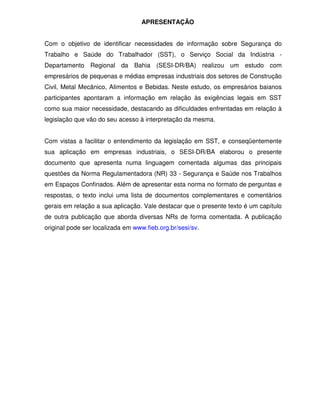 APRESENTAÇÃO


Com o objetivo de identificar necessidades de informação sobre Segurança do
Trabalho e Saúde do Trabalhador (SST), o Serviço Social da Indústria -
Departamento Regional da Bahia (SESI-DR/BA) realizou um estudo com
empresários de pequenas e médias empresas industriais dos setores de Construção
Civil, Metal Mecânico, Alimentos e Bebidas. Neste estudo, os empresários baianos
participantes apontaram a informação em relação às exigências legais em SST
como sua maior necessidade, destacando as dificuldades enfrentadas em relação à
legislação que vão do seu acesso à interpretação da mesma.


Com vistas a facilitar o entendimento da legislação em SST, e conseqüentemente
sua aplicação em empresas industriais, o SESI-DR/BA elaborou o presente
documento que apresenta numa linguagem comentada algumas das principais
questões da Norma Regulamentadora (NR) 33 - Segurança e Saúde nos Trabalhos
em Espaços Confinados. Além de apresentar esta norma no formato de perguntas e
respostas, o texto inclui uma lista de documentos complementares e comentários
gerais em relação a sua aplicação. Vale destacar que o presente texto é um capítulo
de outra publicação que aborda diversas NRs de forma comentada. A publicação
original pode ser localizada em www.fieb.org.br/sesi/sv.
 