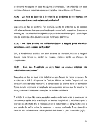 e o sistema de resgate em caso de alguma anormalidade. Trabalhadores sem boas
condições físicas e psíquicas não devem trabalhar nos ambientes confinados.


1.2.12 - Que tipo de seqüelas a ocorrência de acidentes ou de doenças em
espaços confinados pode deixar no trabalhador?


Dependerá do tipo de acidente. Por exemplo, queda de andaimes ou de escadas
utilizadas no interior do espaço confinado pode causar lesão e seqüelas dos ossos e
articulações. Traumas cranianos poderão provocar lesões neurológicas. A asfixia por
falta de oxigênio poderá causar seqüelas motoras ou cognitivas.


1.2.13 - Um bom sistema de intercomunicação e resgate pode minimizar
complicações em espaços confinados?


Sim, é fundamental elaborar um bom sistema de intercomunicação e resgate.
Quanto mais tempo se perder no resgate, maiores serão as chances de
complicações.


1.2.14 - Com que freqüência se deve fazer os exames médicos nos
trabalhadores dessa área?


Dependerá do tipo do local onde trabalham e dos fatores de riscos presentes. De
acordo com a NR 7 - Programa de Controle Médico de Saúde Ocupacional, nas
atividades consideradas insalubres, a periodicidade do exame deve ser semestral.
Agora é muito importante o trabalhador ser perguntado sempre que for adentrar no
espaço confinado se está em condições de exercer a atividade.


A aptidão é pontual. No exame periódico, poderá estar apto, mas o surgimento de
uma doença aguda após a realização do exame incapacitará o trabalhador para o
exercício da atividade. Daí a necessidade de o trabalhador ser perguntado sobre o
seu estado de saúde antes de ingressar no espaço confinado. Essa sistemática
deve ser feita rotineiramente pelo supervisor do trabalho ou pelo observador (vigia).




                                                                                    14
 