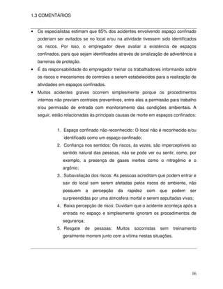 1.3 COMENTÁRIOS


•   Os especialistas estimam que 85% dos acidentes envolvendo espaço confinado
    poderiam ser evitados se no local e/ou na atividade tivessem sido identificados
    os riscos. Por isso, o empregador deve avaliar a existência de espaços
    confinados, para que sejam identificados através de sinalização de advertência e
    barreiras de proteção.
•   É da responsabilidade do empregador treinar os trabalhadores informando sobre
    os riscos e mecanismos de controles a serem estabelecidos para a realização de
    atividades em espaços confinados.
•   Muitos acidentes graves ocorrem simplesmente porque os procedimentos
    internos não previam controles preventivos, entre eles a permissão para trabalho
    e/ou permissão de entrada com monitoramento das condições ambientais. A
    seguir, estão relacionadas às principais causas de morte em espaços confinados:


              1. Espaço confinado não-reconhecido: O local não é reconhecido e/ou
                 identificado como um espaço confinado;
              2. Confiança nos sentidos: Os riscos, às vezes, são imperceptíveis ao
                 sentido natural das pessoas, não se pode ver ou sentir, como, por
                 exemplo, a presença de gases inertes como o nitrogênio e o
                 argônio;
              3. Subavaliação dos riscos: As pessoas acreditam que podem entrar e
                 sair do local sem serem afetadas pelos riscos do ambiente, não
                 possuem      a    percepção   da   rapidez   com     que   podem   ser
                 surpreendidas por uma atmosfera mortal e serem sepultadas vivas;
              4. Baixa percepção de risco: Duvidam que o acidente aconteça após a
                 entrada no espaço e simplesmente ignoram os procedimentos de
                 segurança;
              5. Resgate      de   pessoas:    Muitos   socorristas   sem   treinamento
                 geralmente morrem junto com a vítima nestas situações.




                                                                                    16
 