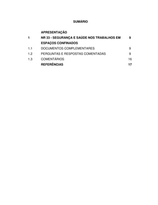 SUMÁRIO


      APRESENTAÇÃO
1     NR 33 - SEGURANÇA E SAÚDE NOS TRABALHOS EM   9
      ESPAÇOS CONFINADOS
1.1   DOCUMENTOS COMPLEMENTARES                    9
1.2   PERGUNTAS E RESPOSTAS COMENTADAS             9
1.3   COMENTÁRIOS                                  16
      REFERÊNCIAS                                  17
 