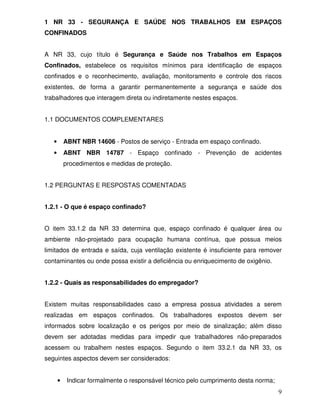 1 NR 33 - SEGURANÇA E SAÚDE NOS TRABALHOS EM ESPAÇOS
CONFINADOS


A NR 33, cujo título é Segurança e Saúde nos Trabalhos em Espaços
Confinados, estabelece os requisitos mínimos para identificação de espaços
confinados e o reconhecimento, avaliação, monitoramento e controle dos riscos
existentes, de forma a garantir permanentemente a segurança e saúde dos
trabalhadores que interagem direta ou indiretamente nestes espaços.


1.1 DOCUMENTOS COMPLEMENTARES


   •       ABNT NBR 14606 - Postos de serviço - Entrada em espaço confinado.
   •       ABNT NBR 14787 - Espaço confinado - Prevenção de acidentes
           procedimentos e medidas de proteção.


1.2 PERGUNTAS E RESPOSTAS COMENTADAS


1.2.1 - O que é espaço confinado?


O item 33.1.2 da NR 33 determina que, espaço confinado é qualquer área ou
ambiente não-projetado para ocupação humana contínua, que possua meios
limitados de entrada e saída, cuja ventilação existente é insuficiente para remover
contaminantes ou onde possa existir a deficiência ou enriquecimento de oxigênio.


1.2.2 - Quais as responsabilidades do empregador?


Existem muitas responsabilidades caso a empresa possua atividades a serem
realizadas em espaços confinados. Os trabalhadores expostos devem ser
informados sobre localização e os perigos por meio de sinalização; além disso
devem ser adotadas medidas para impedir que trabalhadores não-preparados
acessem ou trabalhem nestes espaços. Segundo o item 33.2.1 da NR 33, os
seguintes aspectos devem ser considerados:


       •    Indicar formalmente o responsável técnico pelo cumprimento desta norma;
                                                                                      9
 