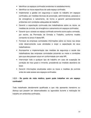 •   Identificar os espaços confinados existentes no estabelecimento;
    •   Identificar os riscos específicos de cada espaço confinado;
    •   Implementar a gestão em segurança e saúde no trabalho em espaços
        confinados, por medidas técnicas de prevenção, administrativas, pessoais e
        de emergência e salvamento, de forma a garantir permanentemente
        ambientes com condições adequadas de trabalho;
    •   Garantir a capacitação continuada dos trabalhadores sobre os riscos, as
        medidas de controle, de emergência e salvamento em espaços confinados;
    •   Garantir que o acesso ao espaço confinado somente ocorra após a emissão,
        por escrito, da Permissão de Entrada e Trabalho, conforme modelo
        constante no anexo II desta NR;
    •   Fornecer às empresas contratadas informações sobre os riscos nas áreas
        onde desenvolverão suas atividades e exigir a capacitação de seus
        trabalhadores;
    •   Acompanhar a implementação das medidas de segurança e saúde dos
        trabalhadores das empresas contratadas provendo os meios e condições
        para que eles possam atuar em conformidade com esta NR;
    •   Interromper todo e qualquer tipo de trabalho em caso de suspeição de
        condição de risco grave e iminente, procedendo ao imediato abandono do
        local;
    •   Garantir informações atualizadas sobre os riscos e medidas de controle
        antes de cada acesso aos espaços confinados.


1.2.3 - Do ponto de vista médico, quem pode trabalhar em um espaço
confinado?


Todo trabalhador devidamente qualificado e que não apresente transtorno ou
doença que possam ser desencadeados ou agravados durante a realização do
trabalho em ambientes confinados.




                                                                               10
 