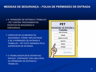 MEDIDAS DE SEGURANÇA – FOLHA DE PERMISSÃO DE ENTRADA

 A PERMISSÃO DE ENTRADA E TRABALHO
- PET CONTÉM PROCEDIMENTOS
ESCRITOS DE SEGURANÇA E
EMERGÊNCIA.

 VERIFICAR SE AS MEDIDAS DE
SEGURANÇA FORAM IMPLANTADAS
E SE A PERMISSÃO DE ENTRADA E
TRABALHO – PET ESTÁ ASSINADA PELO
SUPERVISOR DE ENTRADA.

 O TRABALHADOR DEVE ENTRAR NO
ESPAÇO CONFINADO COM UMA CÓPIA
DA PERMISSÃO DE ENTRADA E
TRABALHO.
17

 