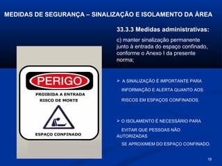 MEDIDAS DE SEGURANÇA – SINALIZAÇÃO E ISOLAMENTO DA ÁREA
33.3.3 Medidas administrativas:
c) manter sinalização permanente
junto à entrada do espaço confinado,
conforme o Anexo I da presente
norma;

 A SINALIZAÇÃO É IMPORTANTE PARA
INFORMAÇÃO E ALERTA QUANTO AOS
RISCOS EM ESPAÇOS CONFINADOS.

 O ISOLAMENTO É NECESSÁRIO PARA
EVITAR QUE PESSOAS NÃO
AUTORIZADAS
SE APROXIMEM DO ESPAÇO CONFINADO.

18

 