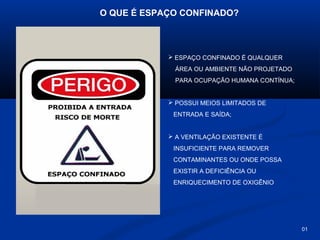 O QUE É ESPAÇO CONFINADO?

 ESPAÇO CONFINADO É QUALQUER
ÁREA OU AMBIENTE NÃO PROJETADO
PARA OCUPAÇÃO HUMANA CONTÍNUA;

 POSSUI MEIOS LIMITADOS DE
ENTRADA E SAÍDA;

 A VENTILAÇÃO EXISTENTE É
INSUFICIENTE PARA REMOVER
CONTAMINANTES OU ONDE POSSA
EXISTIR A DEFICIÊNCIA OU
ENRIQUECIMENTO DE OXIGÊNIO

01

 