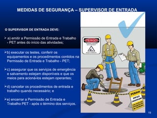 MEDIDAS DE SEGURANÇA – SUPERVISOR DE ENTRADA

O SUPERVISOR DE ENTRADA DEVE:
 a) emitir a Permissão de Entrada e Trabalho

- PET antes do início das atividades;
b) executar os testes, conferir os
equipamentos e os procedimentos contidos na
Permissão de Entrada e Trabalho - PET;
c) assegurar que os serviços de emergência
e salvamento estejam disponíveis e que os
meios para acioná-los estejam operantes;
d) cancelar os procedimentos de entrada e
trabalho quando necessário; e
e) encerrar a Permissão de Entrada e
Trabalho PET - após o término dos serviços.
19

 