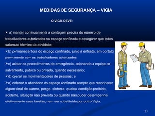 MEDIDAS DE SEGURANÇA – VIGIA
O VIGIA DEVE:

 a) manter continuamente a contagem precisa do número de
trabalhadores autorizados no espaço confinado e assegurar que todos
saiam ao término da atividade;
b) permanecer fora do espaço confinado, junto à entrada, em contato
permanente com os trabalhadores autorizados;
c) adotar os procedimentos de emergência, acionando a equipe de
salvamento, pública ou privada, quando necessário;
d) operar os movimentadores de pessoas; e
e) ordenar o abandono do espaço confinado sempre que reconhecer
algum sinal de alarme, perigo, sintoma, queixa, condição proibida,
acidente, situação não prevista ou quando não puder desempenhar
efetivamente suas tarefas, nem ser substituído por outro Vigia.
21

 