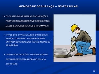 MEDIDAS DE SEGURANÇA – TESTES DO AR

 OS TESTES DO AR INTERNO SÃO MEDIÇÕES
PARA VERIFICAÇÃO DOS NÍVEIS DE OXIGÊNIO,
GASES E VAPORES TÓXICOS E INFLAMÁVEIS.

 ANTES QUE O TRABALHADOR ENTRE EM UM
ESPAÇO CONFINADO, O SUPERVISOR DE
ENTRADA DEVE REALIZAR TESTES INICIAIS DO
AR INTERNO.

 DURANTE AS MEDIÇÕES, O SUPERVISOR DE
ENTRADA DEVE ESTAR FORA DO ESPAÇO
CONFINADO.

22

 