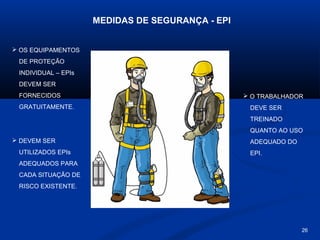 MEDIDAS DE SEGURANÇA - EPI
 OS EQUIPAMENTOS
DE PROTEÇÃO
INDIVIDUAL – EPIs
DEVEM SER
FORNECIDOS
GRATUITAMENTE.

 O TRABALHADOR
DEVE SER
TREINADO
QUANTO AO USO

 DEVEM SER
UTILIZADOS EPIs

ADEQUADO DO
EPI.

ADEQUADOS PARA
CADA SITUAÇÃO DE
RISCO EXISTENTE.

26

 