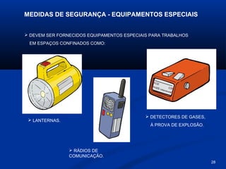 MEDIDAS DE SEGURANÇA - EQUIPAMENTOS ESPECIAIS
 DEVEM SER FORNECIDOS EQUIPAMENTOS ESPECIAIS PARA TRABALHOS
EM ESPAÇOS CONFINADOS COMO:

 DETECTORES DE GASES,

 LANTERNAS.

À PROVA DE EXPLOSÃO.

 RÁDIOS DE
COMUNICAÇÃO.
28

 
