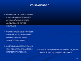 EQUIPAMENTO D

 O EMPREGADOR DEVE ELABORAR
E IMPLANTAR PROCEDIMENTOS
DE EMERGÊNCIA E RESGATE
ADEQUADOS AO ESPAÇO
CONFINADO.

 O EMPREGADOR DEVE FORNECER
EQUIPAMENTOS E ACESSÓRIOS
QUE POSSIBILITEM MEIOS
SEGUROS DE RESGATE.

 OS TRABALHADORES DEVEM SER
TREINADOS PARA SITUAÇÕES DE
EMERGÊNCIA E RESGATE.

 SITUAÇÃO DE TREINAMENTO COM SIMULAÇÃO DE
OPERAÇÃO DE SALVAMENTO E RESGATE.

29

 