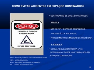 COMO EVITAR ACIDENTES EM ESPAÇOS CONFINADOS?

 CERTIFICANDO-SE QUE A SUA EMPRESA:

SEGUE A

 NBR 14.787 – “ESPAÇOS CONFINADOS –
PREVENÇÃO DE ACIDENTES,
PROCEDIMENTOS E MEDIDAS DE PROTEÇÃO”.

E ATENDE A
 NORMA REGULAMENTADORA n.º 33
SEGURANÇA E SAÚDE NOS TRABALHOS EM
ESPAÇOS CONFINADOS
ABNT – ASSOCIAÇÃO BRASILEIRA DE NORMAS TÉCNICAS
NBR – NORMA BRASILEIRA
MTE – MINISTÉRIO DO TRABALHO E EMPREGO
NR –

NORMA REGULAMENTADORA

06

 
