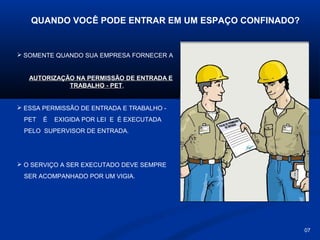 QUANDO VOCÊ PODE ENTRAR EM UM ESPAÇO CONFINADO?

 SOMENTE QUANDO SUA EMPRESA FORNECER A

AUTORIZAÇÃO NA PERMISSÃO DE ENTRADA E
TRABALHO - PET,
 ESSA PERMISSÃO DE ENTRADA E TRABALHO PET

É

EXIGIDA POR LEI E É EXECUTADA

PELO SUPERVISOR DE ENTRADA.

 O SERVIÇO A SER EXECUTADO DEVE SEMPRE
SER ACOMPANHADO POR UM VIGIA.

07

 