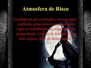 Atmosfera de Risco
“Condição em que a atmosfera, em um espaço
confinado, possa oferecer riscos ao local e
expor os trabalhadores ao perigo de morte,
incapacitação, restrição da habilidade para
auto–resgate, lesão ou doença aguda.”
 