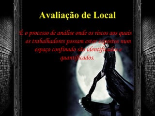 Avaliação de Local
É o processo de análise onde os riscos aos quais
os trabalhadores possam estar expostos num
espaço confinado são identificados e
quantificados.
 