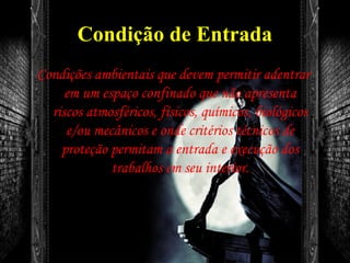 Condição de Entrada
Condições ambientais que devem permitir adentrar
em um espaço confinado que não apresenta
riscos atmosféricos, físicos, químicos, biológicos
e/ou mecânicos e onde critérios técnicos de
proteção permitam a entrada e execução dos
trabalhos em seu interior.
 