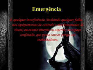 Emergência
É qualquer interferência (incluindo qualquer falha
nos equipamentos de controle e monitoramento de
riscos) ou evento interno ou externo, no espaço
confinado, que possa causar perigo aos
trabalhadores.
 