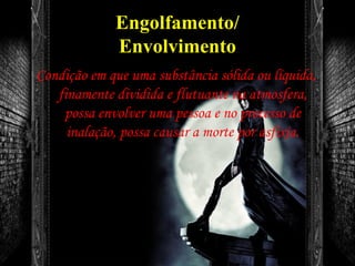 Engolfamento/
Envolvimento
Condição em que uma substância sólida ou líquida,
finamente dividida e flutuante na atmosfera,
possa envolver uma pessoa e no processo de
inalação, possa causar a morte por asfixia.
 