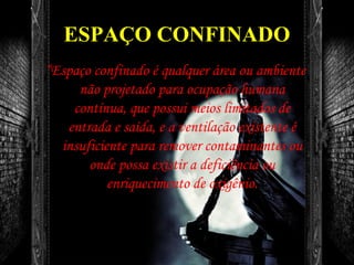 ESPAÇO CONFINADO
“Espaço confinado é qualquer área ou ambiente
não projetado para ocupação humana
contínua, que possui meios limitados de
entrada e saída, e a ventilação existente é
insuficiente para remover contaminantes ou
onde possa existir a deficiência ou
enriquecimento de oxigênio.
 