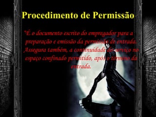 Procedimento de Permissão
“É o documento escrito do empregador para a
preparação e emissão da permissão de entrada.
Assegura também, a continuidade do serviço no
espaço confinado permitido, após o término da
entrada.
 