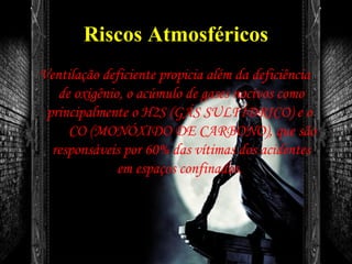 Riscos Atmosféricos
Ventilação deficiente propicia além da deficiência
de oxigênio, o acúmulo de gases nocivos como
principalmente o H2S (GÁS SULFÍDRICO) e o
CO (MONÓXIDO DE CARBONO), que são
responsáveis por 60% das vítimas dos acidentes
em espaços confinados.
 