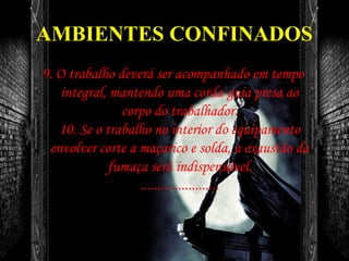 AMBIENTES CONFINADOS
9. O trabalho deverá ser acompanhado em tempo
integral, mantendo uma corda-guia presa ao
corpo do trabalhador.
10. Se o trabalho no interior do equipamento
envolver corte a maçarico e solda, a exaustão da
fumaça será indispensável.
.......................
 