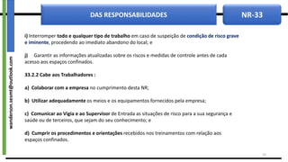 NR-33
DAS RESPONSABILIDADES
i) Interromper todo e qualquer tipo de trabalho em caso de suspeição de condição de risco grave
e iminente, procedendo ao imediato abandono do local; e
j) Garantir as informações atualizadas sobre os riscos e medidas de controle antes de cada
acesso aos espaços confinados.
33.2.2 Cabe aos Trabalhadores :
a) Colaborar com a empresa no cumprimento desta NR;
b) Utilizar adequadamente os meios e os equipamentos fornecidos pela empresa;
c) Comunicar ao Vigia e ao Supervisor de Entrada as situações de risco para a sua segurança e
saúde ou de terceiros, que sejam do seu conhecimento; e
d) Cumprir os procedimentos e orientações recebidos nos treinamentos com relação aos
espaços confinados.
10
wanderson.sesmt@outlook.com
 