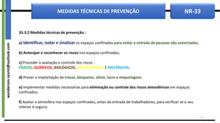 NR-33
MEDIDAS TÉCNICAS DE PREVENÇÃO
33.3.2 Medidas técnicas de prevenção :
a) Identificar, isolar e sinalizar os espaços confinados para evitar a entrada de pessoas não autorizadas;
b) Antecipar e reconhecer os riscos nos espaços confinados;
c) Proceder à avaliação e controle dos riscos :
FÍSICOS, QUÍMICOS, BIOLÓGICOS, ERGONÔMICOS E MECÂNICOS;
d) Prever a implantação de travas, bloqueios, alívio, lacre e etiquetagem;
e) Implementar medidas necessárias para eliminação ou controle dos riscos atmosféricos em espaços
confinados;
f) Avaliar a atmosfera nos espaços confinados, antes da entrada de trabalhadores, para verificar se o seu
interior é seguro;
13
wanderson.sesmt@outlook.com
 