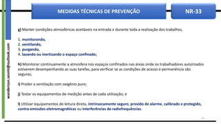 NR-33
MEDIDAS TÉCNICAS DE PREVENÇÃO
g) Manter condições atmosféricas aceitáveis na entrada e durante toda a realização dos trabalhos,
1. monitorando,
2. ventilando,
3. purgando,
4. lavando ou inertizando o espaço confinado;
h) Monitorar continuamente a atmosfera nos espaços confinados nas áreas onde os trabalhadores autorizados
estiverem desempenhando as suas tarefas, para verificar se as condições de acesso e permanência são
seguras;
i) Proibir a ventilação com oxigênio puro;
j) Testar os equipamentos de medição antes de cada utilização; e
l) Utilizar equipamentos de leitura direta, intrinsecamente seguro, provido de alarme, calibrado e protegido,
contra emissões eletromagnéticas ou interferências de radiofrequências.
14
wanderson.sesmt@outlook.com
 
