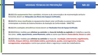 NR-33
MEDIDAS TÉCNICAS DE PREVENÇÃO
33.3.2.1 Os equipamentos fixos e portáteis, inclusive os de comunicação e de movimentação vertical e
horizontal, devem ser Adequados aos Riscos dos Espaços Confinados;
33.3.2.2 Em áreas classificadas os equipamentos devem estar certificados ou possuir documento
contemplado no âmbito do Sistema Brasileiro de Avaliação da Conformidade - INMETRO.
33.3.2.3 As avaliações atmosféricas iniciais devem ser Realizadas Fora do Espaço Confinado.
33.3.2.4 Adotar medidas para eliminar ou controlar os riscos de incêndio ou explosão em trabalhos a quente,
tais como : solda, aquecimento, esmerilhamento, corte ou outros que liberem chama aberta, faíscas ou calor.
33.3.2.5 Adotar medidas para eliminar ou controlar os riscos de : inundação, soterramento, engolfamento,
incêndio, choques elétricos, eletricidade estática, queimaduras, quedas, escorregamentos, impactos,
esmagamentos, amputações e outros que possam afetar a segurança e saúde dos trabalhadores.
15
wanderson.sesmt@outlook.com
 
