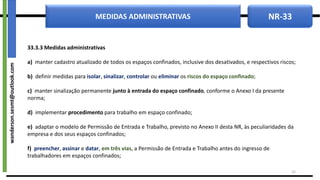 NR-33
MEDIDAS ADMINISTRATIVAS
33.3.3 Medidas administrativas
a) manter cadastro atualizado de todos os espaços confinados, inclusive dos desativados, e respectivos riscos;
b) definir medidas para isolar, sinalizar, controlar ou eliminar os riscos do espaço confinado;
c) manter sinalização permanente junto à entrada do espaço confinado, conforme o Anexo I da presente
norma;
d) implementar procedimento para trabalho em espaço confinado;
e) adaptar o modelo de Permissão de Entrada e Trabalho, previsto no Anexo II desta NR, às peculiaridades da
empresa e dos seus espaços confinados;
f) preencher, assinar e datar, em três vias, a Permissão de Entrada e Trabalho antes do ingresso de
trabalhadores em espaços confinados;
16
wanderson.sesmt@outlook.com
 