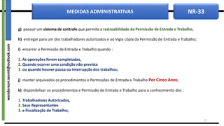 NR-33
MEDIDAS ADMINISTRATIVAS
g) possuir um sistema de controle que permita a rastreabilidade da Permissão de Entrada e Trabalho;
h) entregar para um dos trabalhadores autorizados e ao Vigia cópia da Permissão de Entrada e Trabalho;
i) encerrar a Permissão de Entrada e Trabalho quando :
1. As operações forem completadas,
2. Quando ocorrer uma condição não prevista
3. ou quando houver pausa ou interrupção dos trabalhos;
j) manter arquivados os procedimentos e Permissões de Entrada e Trabalho Por Cinco Anos;
k) disponibilizar os procedimentos e Permissão de Entrada e Trabalho para o conhecimento dos :
1. Trabalhadores Autorizados,
2. Seus Representantes
3. e Fiscalização do Trabalho;
17
wanderson.sesmt@outlook.com
 