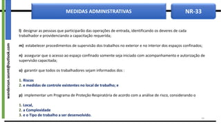 NR-33
MEDIDAS ADMINISTRATIVAS
l) designar as pessoas que participarão das operações de entrada, identificando os deveres de cada
trabalhador e providenciando a capacitação requerida;
m) estabelecer procedimentos de supervisão dos trabalhos no exterior e no interior dos espaços confinados;
n) assegurar que o acesso ao espaço confinado somente seja iniciado com acompanhamento e autorização de
supervisão capacitada;
o) garantir que todos os trabalhadores sejam informados dos :
1. Riscos
2. e medidas de controle existentes no local de trabalho; e
p) implementar um Programa de Proteção Respiratória de acordo com a análise de risco, considerando o
1. Local,
2. a Complexidade
3. e o Tipo de trabalho a ser desenvolvido.
18
wanderson.sesmt@outlook.com
 