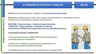 NR-33
A PERMISSÃO DE ENTRADA E TRABALHO
33.3.3.1 A Permissão de Entrada e Trabalho é válida somente para cada entrada.
33.3.3.2 Nos estabelecimentos onde houver espaços confinados devem ser observadas, de forma
complementar a presente NR, os seguintes atos normativos:
NBR 14606 – Postos de Serviço – Entrada em Espaço Confinado;
e NBR 14787 – Espaço Confinado – Prevenção de Acidentes,
Procedimentos e Medidas de Proteção, bem como suas alterações posteriores.
A Permissão de Entrada e Trabalho (PET)
• A Permissão de Entrada e Trabalho (PET) contém procedimentos
escritos de segurança e emergência.
• Verificar se as medidas de segurança foram implantadas e se a
PET está assinada pelo Supervisor de Entrada.
• O trabalhador deve entrar no espaço confinado com uma cópia da PET.
19
wanderson.sesmt@outlook.com
 