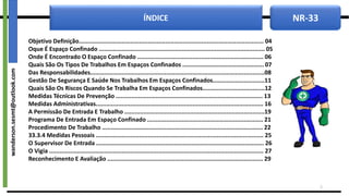 NR-33
ÍNDICE
Objetivo Definição........................................................................................................... 04
Oque É Espaço Confinado ................................................................................................ 05
Onde É Encontrado O Espaço Confinado ......................................................................... 06
Quais São Os Tipos De Trabalhos Em Espaços Confinados ............................................... 07
Das Responsabilidades.....................................................................................................08
Gestão De Segurança E Saúde Nos Trabalhos Em Espaços Confinados..............................11
Quais São Os Riscos Quando Se Trabalha Em Espaços Confinados....................................12
Medidas Técnicas De Prevenção ..................................................................................... 13
Medidas Administrativas................................................................................................. 16
A Permissão De Entrada E Trabalho .................................................................................19
Programa De Entrada Em Espaço Confinado ................................................................... 21
Procedimento De Trabalho ............................................................................................. 22
33.3.4 Medidas Pessoais ................................................................................................. 25
O Supervisor De Entrada ................................................................................................. 26
O Vigia ............................................................................................................................ 27
Reconhecimento E Avaliação .......................................................................................... 29
2
wanderson.sesmt@outlook.com
 
