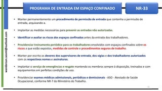 NR-33
PROGRAMA DE ENTRADA EM ESPAÇO CONFINADO
• Manter permanentemente um procedimento de permissão de entrada que contenha a permissão de
entrada, arquivando-a.
• Implantar as medidas necessárias para prevenir as entradas não autorizadas.
• Identificar e avaliar os riscos dos espaços confinados antes da entrada dos trabalhadores.
• Providenciar treinamento periódico para os trabalhadores envolvidos com espaços confinados sobre os
riscos a que estão expostos, medidas de controle e procedimentos seguros de trabalho.
• Manter por escrito os deveres dos supervisores de entrada, dos vigias e dos trabalhadores autorizados
com os respectivos nomes e assinaturas.
• Implantar o serviço de emergências e resgate mantendo os membros sempre à disposição, treinados e com
equipamentos em perfeitas condições de uso.
• Providenciar exames médicos admissionais, periódicos e demissionais - ASO - Atestado de Saúde
Ocupacional, conforme NR-7 do Ministério do Trabalho.
21
wanderson.sesmt@outlook.com
 