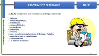 NR-33
PROCEDIMENTO DE TRABALHO
33.3.3.3 O procedimento para trabalho deve contemplar, no mínimo:
1. objetivo,
2. campo de aplicação,
3. base técnica,
4. responsabilidades,
5. competências,
6. preparação,
7. emissão,
8. uso e cancelamento da Permissão de Entrada e Trabalho,
9. capacitação para os trabalhadores,
10. análise de risco
11. e medidas de controle.
22
wanderson.sesmt@outlook.com
 
