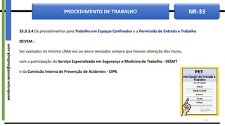 NR-33
PROCEDIMENTO DE TRABALHO
33.3.3.4 Os procedimentos para Trabalho em Espaços Confinados e a Permissão de Entrada e Trabalho
DEVEM :
Ser avaliados no mínimo UMA vez ao ano e revisados sempre que houver alteração dos riscos,
com a participação do Serviço Especializado em Segurança e Medicina do Trabalho - SESMT
e da Comissão Interna de Prevenção de Acidentes - CIPA.
23
wanderson.sesmt@outlook.com
 