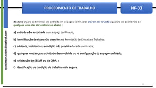 NR-33
PROCEDIMENTO DE TRABALHO
33.3.3.5 Os procedimentos de entrada em espaços confinados devem ser revistos quando da ocorrência de
qualquer uma das circunstâncias abaixo :
a) entrada não autorizada num espaço confinado;
b) identificação de riscos não descritos na Permissão de Entrada e Trabalho;
c) acidente, incidente ou condição não prevista durante a entrada;
d) qualquer mudança na atividade desenvolvida ou na configuração do espaço confinado;
e) solicitação do SESMT ou da CIPA; e
f) identificação de condição de trabalho mais segura.
24
wanderson.sesmt@outlook.com
 