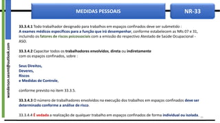 NR-33
MEDIDAS PESSOAIS
33.3.4.1 Todo trabalhador designado para trabalhos em espaços confinados deve ser submetido :
A exames médicos específicos para a função que irá desempenhar, conforme estabelecem as NRs 07 e 31,
incluindo os fatores de riscos psicossociais com a emissão do respectivo Atestado de Saúde Ocupacional -
ASO.
33.3.4.2 Capacitar todos os trabalhadores envolvidos, direta ou indiretamente
com os espaços confinados, sobre :
Seus Direitos,
Deveres,
Riscos
e Medidas de Controle,
conforme previsto no item 33.3.5.
33.3.4.3 O número de trabalhadores envolvidos na execução dos trabalhos em espaços confinados deve ser
determinado conforme a análise de risco.
33.3.4.4 É vedada a realização de qualquer trabalho em espaços confinados de forma individual ou isolada. 25
wanderson.sesmt@outlook.com
 