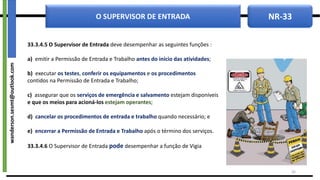 NR-33
O SUPERVISOR DE ENTRADA
33.3.4.5 O Supervisor de Entrada deve desempenhar as seguintes funções :
a) emitir a Permissão de Entrada e Trabalho antes do início das atividades;
b) executar os testes, conferir os equipamentos e os procedimentos
contidos na Permissão de Entrada e Trabalho;
c) assegurar que os serviços de emergência e salvamento estejam disponíveis
e que os meios para acioná-los estejam operantes;
d) cancelar os procedimentos de entrada e trabalho quando necessário; e
e) encerrar a Permissão de Entrada e Trabalho após o término dos serviços.
33.3.4.6 O Supervisor de Entrada pode desempenhar a função de Vigia
26
wanderson.sesmt@outlook.com
 