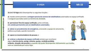 NR-33
O VIGIA
33.3.4.7 O Vigia deve desempenhar as seguintes funções :
a) manter continuamente a contagem precisa do número de trabalhadores autorizados no espaço confinado
e assegurar que todos saiam ao término da atividade;
b) permanecer fora do espaço confinado, junto à entrada,
em contato permanente com os trabalhadores autorizados;
c) adotar os procedimentos de emergência, acionando a equipe de salvamento,
pública ou privada, quando necessário;
d) operar os movimentadores de pessoas; e
e) ordenar o abandono do espaço confinado sempre que reconhecer
algum sinal de alarme, perigo, sintoma, queixa, condição proibida,
acidente, situação não prevista ou quando não puder desempenhar efetivamente suas tarefas,
nem ser substituído por outro Vigia.
27
wanderson.sesmt@outlook.com
 