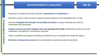 NR-33
RECONHECIMENTO E AVALIAÇÃO
Reconhecer os espaços confinados existentes, cadastrando-os e sinalizando-os.
Restringir o acesso a todo e qualquer espaço que possa propiciar risco à integridade física e à vida.
Garantir a divulgação da localização e da proibição de entrada em espaço confinado para todos os
funcionários não autorizados.
Designar as pessoas que têm obrigações ativas nas operações de entrada, identificando os deveres de cada
trabalhador, e providenciar o treinamento requerido.
Testar as condições nos espaços confinados para determinar se as condições de entrada são seguras.
Monitorar continuamente as áreas onde os trabalhadores autorizados estiverem operando.
29
wanderson.sesmt@outlook.com
 