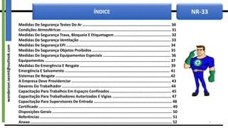 NR-33
ÍNDICE
Medidas De Segurança Testes Do Ar .............................................................................. 30
Condições Atmosféricas ................................................................................................. 31
Medidas De Segurança Trava, Bloqueio E Etiquetagem .................................................. 32
Medidas De Segurança Ventilação ................................................................................. 33
Medidas De Segurança EPI ............................................................................................ 34
Medidas De Segurança Objetos Proibidos ..................................................................... 35
Medidas De Segurança Equipamentos Especiais ............................................................ 36
Equipamentos ............................................................................................................... 37
Medidas De Emergência E Resgate ................................................................................ 39
Emergência E Salvamento ............................................................................................. 41
Sistemas De Resgate ......................................................................................................42
A Empresa Deve Providenciar ........................................................................................ 43
Deveres Do Trabalhador ................................................................................................ 44
Capacitação Para Trabalhos Em Espaços Confinados ...................................................... 45
Capacitação Para Trabalhadores Autorizados E Vigias .................................................... 47
Capacitação Para Supervisores De Entrada ..................................................................... 48
Certificado ...................................................................................................................... 49
Disposições Gerais .......................................................................................................... 50
Referências ..................................................................................................................... 51
Anexo ............................................................................................................................. 52 3
wanderson.sesmt@outlook.com
 